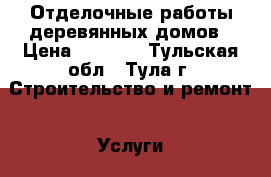 Отделочные работы деревянных домов › Цена ­ 1 000 - Тульская обл., Тула г. Строительство и ремонт » Услуги   